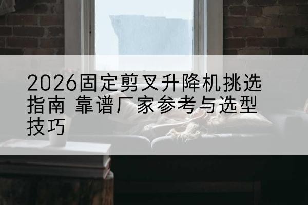 金溪固定剪叉升降机厂家推荐-2026固定剪叉升降机挑选指南 靠谱厂家参考与选型技巧
