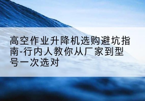 金溪升降平台厂家-高空作业升降机选购避坑指南-行内人教你从厂家到型号一次选对