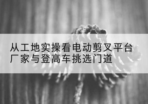 金溪电动剪叉升降平台厂家-从工地实操看电动剪叉平台厂家与登高车挑选门道