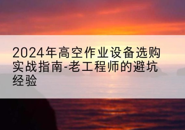 金溪高空作业升降机厂家推荐-2024年高空作业设备选购实战指南-老工程师的避坑经验