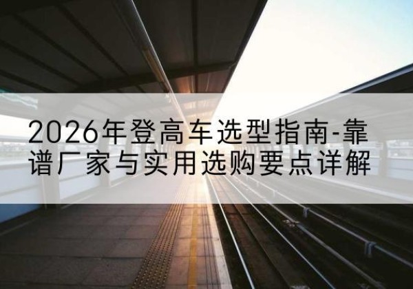 金溪登高车厂家推荐-2026年登高车选型指南-靠谱厂家与实用选购要点详解